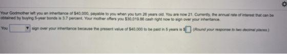 Your Godmother left you an inheritance of $40,000, payable to you when you tum 26 years old. You are now 21. Currently, the a