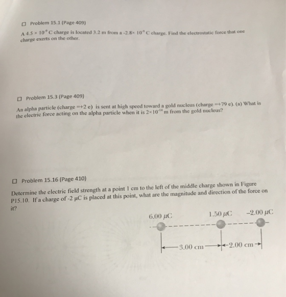 Problem 15.1 (Page 409) A 4.5x 10.9 C charge is located 3.2 m from a-28x 10-9 C charge. Find the electrostatic force that one charge exerts on the other Problem 15.3 (Page 409) An alpha particle (charge +2e) is sent at high speed toward a gold nucleus (charge 79 ) (a) What is the electric force acting on the alpha particle when it is 2x 10tu m from the gold nucleus? Problem 15.16 (Page 410) Determine the electric field strength at a point 1 cm to the left of the middle charge shown in Figure P15.10. Ifa charge of -2 uC is placed at this point, what are the magnitude and direction of the force on it? 6.00 μC 1,50 μ(: -200m: 3.00 cm2.00 cm