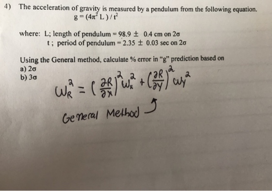 4) The acceleration of gravity is measured by a pendulum from the following equation. g=(4m2 L )/t2 where: L; length of pendulum = 98.9 ± t; period of pendulum-2.35 ± 0.03 sec on 2σ 0.4 cm on 2σ Using the General method, calculate % error in “g” prediction based on a) 2σ b) 3σ Ge Veral Melho