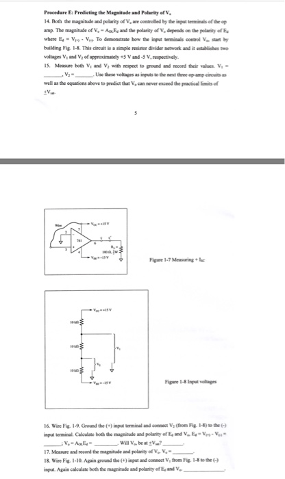 Precedure E: Predicting the Magnitude and Polarity of V 14. Both the magnitude and polarity of V, are controlled by the input terminals of the op amp. The magnitude of -AEs and the polarity of V, depends on the pellanity of E where E.-v,v,+ To demonstrate how the ingat temnals control V. swi by building Fig 1-&. This cicuit is a simple resistoe divider network and it esulblishes St voltages Vy and V of approximately S V and-5 V, respectively. 15. Measure hoth Vi and Va with respect to ground and recond their values. V ー ー-, v, ____. Use these voltages as imputs tothe next three op agats is well as the equations abeve to predict that V, can never esceed the practical i of Figure 1-7 Measuring+ Figure 1-8 lapu vahpa 16. Wire Fig. 1-9. Ground the()input serminal and conmect V Cfrom Fig 14the6 sput serminal Caleulate both the magnitade and polarity of Ea and VEs-V Will Vbe at V 17. Measure and record the magnitade and polarity ofVo V- 18. Wire Fig. 1-10. Again ground the () input and connect Vi from Fig 1-8tohe nut. Again calculate both the magnitudle and polarity of E, and V
