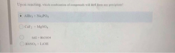 Upon reacting, which combination of compounds will not form any precipitate? O AlBrz + Na3PO4 CaF2 + MgSO4 Sr12 + Rb2504 RbNO