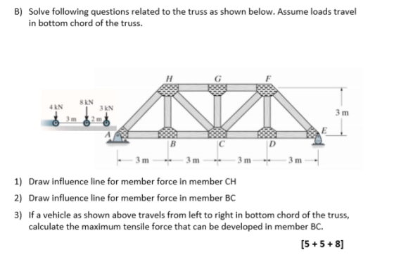 B) Solve following questions related to the truss as shown below. Assume loads travel in bottom chord of the truss. SKN 4 KN LANVIN 63m 2m -3m -3m---3m---3m- 1) Draw influence line for member force in member CH 2) Draw influence line for member force in member BC 3) If a vehicle as shown above travels from left to right in bottom chord of the truss, calculate the maximum tensile force that can be developed in member BC. [5+5+ 8]