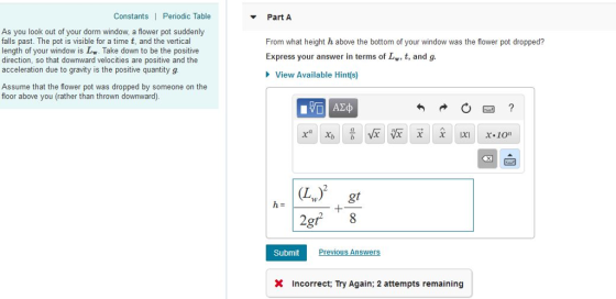 Constants | Periodic Table Part A As you look out of your dorm window, a flower pot suddenly falls past. The pot is visible for a time t, and the vertical length of your window is L. Take down to be the positive direction, so that downward velocities are positive and the acceleration due to gravity is the positive quantity g From what height h above the bottom of your window was the flower pot dropped? Express your answer in terms of Lw, t, and g. View Available Hints) Assume that the flower pot was dropped by someone on the floor above you (rather than thrown downward). 2 (L) gt 2gf 8 Submit Previous Answers X Incorrect: Try Again; 2 attempts remaining