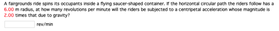 A fairgrounds ride spins its occupants inside a flying saucer-shaped container. If the horizontal circular path the riders follow has a 6.00 m radius, at how many revolutions per minute will the riders be subjected to a centripetal acceleration whose magnitude is 2.00 times that due to gravity? rev/min
