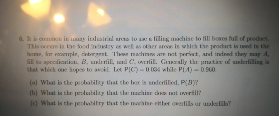 6. It is common in many industrial areas to use a filling machine to fill boxes full of product. This occurs in the food industry as well as other areas in which the product is used in the home, for example, detergent. These machines are not perfect, and indeed they may A fill to specification, B, underfill, and C, overfill. Generally the practice of underfilling is that which one hopes to avoid. Let P(C) 0.034 while P(A) 0.960. (a) What is the probability that the box is underfilled, P(B)? (b) What is the probability that the machine does not overfill? (c) What is the probability that the machine either overfills or underfills?