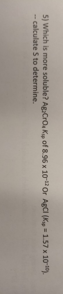 5) Which is more soluble? AgaCrO4 Ksp of 8.96 x 10-12 Or AgCl (Ksp = 1.57 x 10-10). -- calculate S to determine.