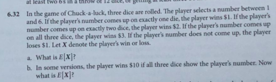 6.32 In the game of Chuck-a-luck, three dice are rolled. The player selects a number between 1 and 6. If the players number comes up on exactly one die, the player wins $1. If the players number comes up on exactly two dice, the player wins $2. If the players number comes up on all three dice, the player wins $3. If the players number does not come up, the player loses $1. Let X denote the players win or loss. a. What is E[x]? b. In some versions, the player wins $10 if all three dice show the players number. Now what is E[x]?