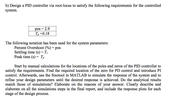 b) Design a PID controller via root-locus to satisfy the following requirements for the controlled system 2.9 T,-0.18 The following notation has been used for the system parameters: Percent Overshoot(%)-pos Settling time (s) Peak time (s)- Tp Start by manual calculations for the locations of the poles and zeros of the PID controller to satisfy the requirements. Find the required location of the zero for PD control and introduce PI control. Afterwards, use the Sisotool in MATLAB to simulate the response of the system and to refine your design parameters until the desired response is achieved. Do the analytical results match those of simulations? Elaborate on the reasons of your answer. Clearly describe and elaborate on all the simulations steps in the final report, and include the response plots for each stage of the design process