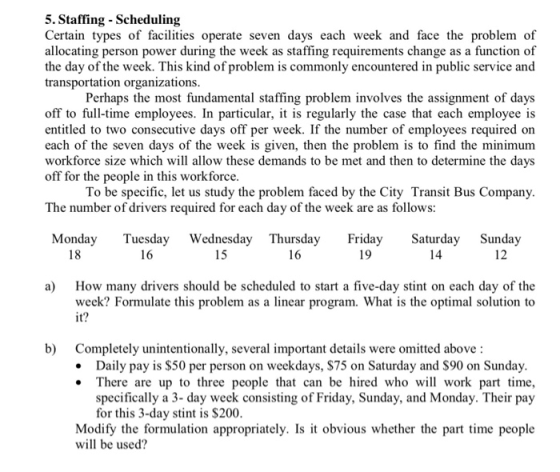 5. Staffing - Scheduling Certain types of facilities operate seven days each week and face the problem of allocating person power during the week as staffing requirements change as a function of the day of the week. This kind of problem is commonly encountered in public service and transportation organizations Perhaps the most fundamental staffing problem involves the assignment of days off to full-time employees. In particular, it is regularly the case that each employee is entitled to two consecutive days off per week. If the number of employees required on each of the seven days of the week is given, then the problem is to find the minimum workforce size which will allow these demands to be met and then to determine the days off for the people in this workforce To be specific, let us study the problem faced by the City Transit Bus Company The number of drivers required for each day of the week are as follows: Monday Tuesday Wednesday Thursday Friday Saturday Sunday 18 16 15 16 19 14 12 How many drivers should be scheduled to start a five-day stint on each day of the week? Formulate this problem as a linear program. What is the optimal solution to it a) b) Completely unintentionally, several important details were omitted above: Daily pay is $50 per person on weekdays, $75 on Saturday and $90 on Sunday There are up to three people that can be hired who will work part time, specifically a 3- day week consisting of Friday, Sunday, and Monday. Their pay for this 3-day stint is $200 Modify the formulation appropriately. Is it obvious whether the part time people will be used?