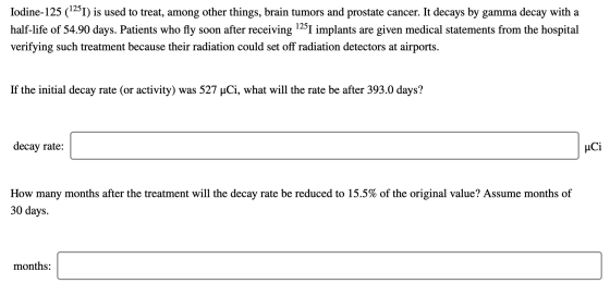 Iodine-125 (1251) is used to treat, among other things, brain tumors and prostate cancer. It decays by gamma decay with a hal