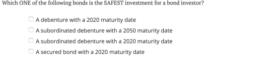 Which ONE of the following bonds is the SAFEST investment for a bond investor? O A debenture with a 2020 maturity date A subo