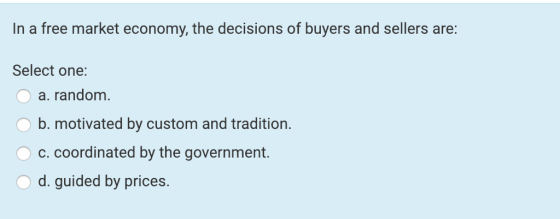 In a free market economy, the decisions of buyers and sellers are Select one: a. random b. motivated by custom and tradition. c.coordinated by the government. d. guided by prices.