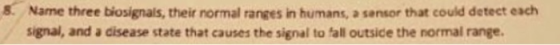 8. Name three biosignals, their normal ranges in humans, a sensor that could detect each signal, and a cisease state that cau