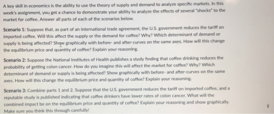 A key skill in economics is the ability to use the theory of supply and demand to analyze specific markets. In this weeks assignment, you get a chance to demonstrate your ability to analyze the effects of several shocks to the market for coffee. Answer all parts of each of the scenarios below Scenario 1: Suppose that, as part of ah international trade agreement, the U.S. government reduces the tariff on imported coffee. Will this affect the supply or the demand for coffee? Why? Which determinant of demand or supply is being affected? Shqw graphically with before and after-curves on the same axes. How will this change the equilibrium price and quantity of coffee? Explain your reasoning. Scenario 2: Suppose the National Institutes of Health publishes a study finding that coffee drinking reduces the probability of getting colon cancer. How do you imagine this will affect the market for coffee? Why? Which determinant of demand or supply is being affected? Show graphically with before- and after-curves on the same axes. How will this change the equilibrium price and quantity of coffee? Explain your reasoning. Scenario 3: Combine parts 1 and 2. Suppose that the U.S. government reduces the tariff on imported coffee, and a reputable study is published indicating that coffee drinkers have lower rates of colon cancer. What will the combined impact be on the equilibrium price and quantity of coffee? Explain your reasoning and show graphically. Make sure you think this through carefully!