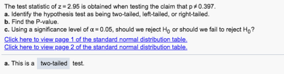 The test statistic of z- 2.95 is obtained when testing the claim that p 0.397 a. Identify the hypothesis test as being two-tailed, left-tailed, or right-tailed. b. Find the P-value. c. Using a significance level of α-005, should we reject H0 or should we fail to reject Ho? Click here to view page 1 of the standard normal Click here to view page 2 of the standard normal distribution table a. This is a two-tailed test