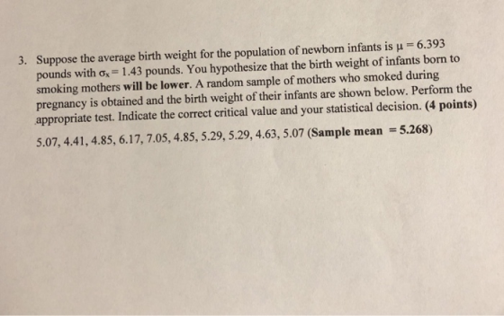Suppose the average birth weight for the population of newborn infants is pounds with ơ.-1.43 pounds. You hypothesize that the birth weight of infants born to smoking mothers will be lower. A random sample of mothers who smoked during pregnancy is obtained and the birth weight of their infants are shown below. Perform the appropriate test. Indicate the correct critical value and your statistical decision. (4 points) 3. H 6.393 5.07, 4.41, 4.85, 6.17, 7.05, 4.85, 5.29, 5.29, 4.63, 5.07 (Sample mean 5.268)