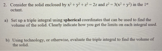 2. Consider the solid enclosed by x2 + y2 + z2 = 2z and z2 = 3(x2 + y2) in the 1st octant. a) Set up a triple integral using