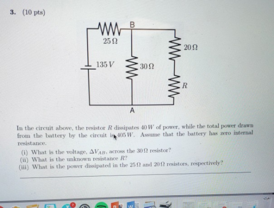 3. (10 pts) 25 Ω 202 135 V 30Ω In the circuit above, the resistor R dissipates 40 W of power, while the total power drawn from the battery by the icu405 W. Assume that the battery has zero internal resistance (i) what is the voltage, ΔνΑΒ. across the 30Ω resistor? (ii) What is the unknown resistance R? (iii) What is the power dissipated in the 25Ω and 20Ω resistors, respectively?