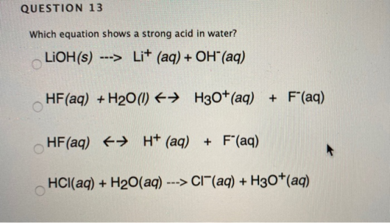 QUESTION 13 Which equation shows a strong acid in water? LiOH(s) ---> Li+ (aq) + OH (aq) HF (aq) + H20(1) 6+ H30+(aq) + F(a
