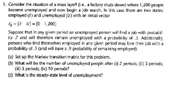 1. Consider the situation of a mass layof (i.e., a factory shuts down) where 1,200 people become unemployed and now begin a job search. In this case there are two states: employed (E) and unemployed (U) with an initial vector E U [0 1,200] Suppose that in any given period an unemployed person wil find a job with probabil- ity .7 and will therefore remain unemployed with a probability of .3. Additionally, persons who find themselves employed in any given period may lose their job with a probability of .1 (and will have a .9 probability of remaining employed). (a) Set up the Markov transition matrix for this problem. (b) What will be the number of unemployed people after () 2 periods; (i) 3 periods; (ifi) 5 periods, (iv) 10 periods? (c) What is the steady-state levei of unemployment?