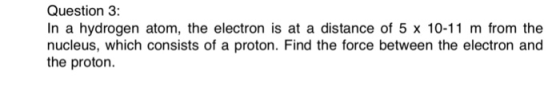 Question 3: In a hydrogen atom, the electron is at a distance of 5 x 10-11 m from the nucleus, which consists of a proton. Find the force between the electron and the proton.
