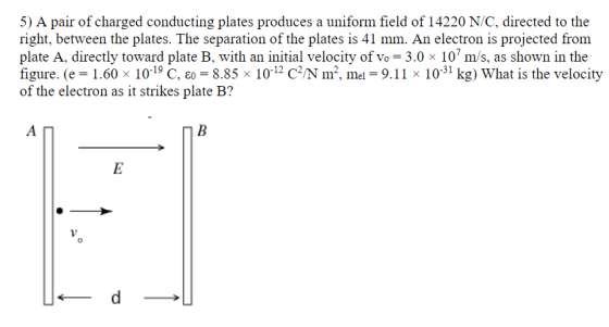 5) A pair of charged conducting plates produces a uniform field of 14220 N/C, directed to the right, between the plates. The separation of the plates is 41 mm. An electron is projected from plate A, directly toward plate B, with an initial velocity of vo = 3.0 x 10 m/s, as shown in the figure. (e = 1.60 x 10-19 C, eo 8.85x î0-12 C2M m2, mel = 9·ії х ї0-31 kg) what is the velocity of the electron as it strikes plate B?