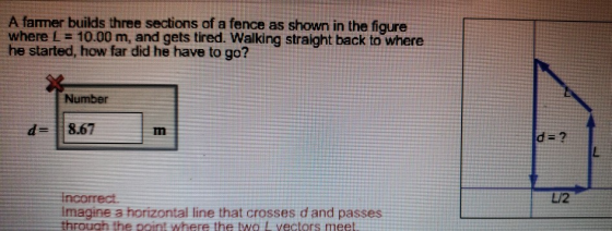 A farmer builds three sections of a fence as shown in the figure where L 10.00 m, and gets tired. Walking straight back to where he started, how far did he have to go? Number d-8.67 Tn L/2 imagine a horizontal line that crosses d and passes