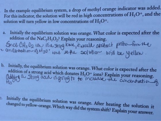 In the example equilibrium system, a drop of methyl orange indicator was added. For this indicator, the solution will be red in high concentrations of HO+, and the solution will turn yellow in low concentrations of H,O+ Initially the equilibrium solution was orange. What color is expected after the addition of the NaC,H,O2? Explain your reasoning. a. b. Initially, the equilibrium solution was orange. What color is expected after the addition of a strong acid which donates H O+ ions? Explain your reasoning 13 Initially the equilibrium solution was orange. After heating the solution it changed to yellow-orange. Which way did the system shift? Explain your answer
