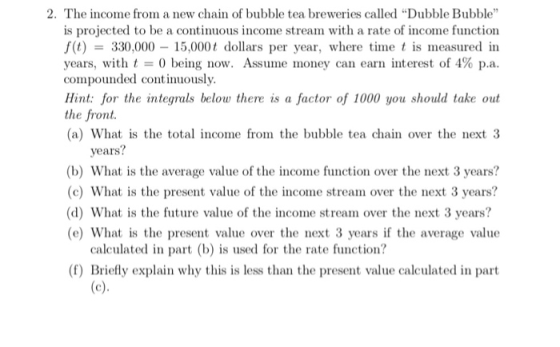 2. The income from a new chain of bubble tea breweries called Dubble Bubble is projected to be a continuous income stream with a rate of income function f(t)330,000 15,000t dollars per year, where time t is measured in years, with t being now. Assume money can earn interest of 4% p.a. compounded continuously. Hint: for the integrals below there is a factor of 1000 you should take out the front. (a) What is the total income from the bubble tea chain over the next 3 years? (b) What is the average value of the income function over the next 3 years? (c) What is the present value of the income stream over the next 3 years? (d) What is the future value of the income stream over the next 3 years? (e) What is the present value over the next 3 years if the average value calculated in part (b is used for the rate function? (f) Briefly explain why this is less than the present value calculated in part