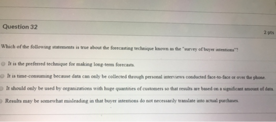 Question 32 2 pts Which of the following statements is true about the forecasting technique known as the survey of buyer int