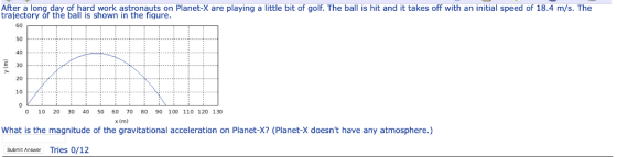 After a long day of hard work astronauts on Planet-X are playing a little bit of golf. The ball is hit and it takes off with an initial speed of 18.4 m/s. The trajectory of the ball is shown in the figure 60 50 40 30 20 10 10 20 30 40 50 60 70 80 90 100 110 120 130 x (m) What is the magnitude of the gravitational acceleration on Planet-X? (Planet-X doesnt have any atmosphere.) Submit Answer Tries 0/12
