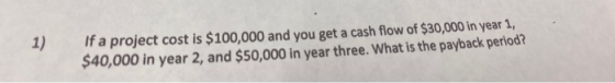 1) If a project cost is $100,000 and you get a cash flow of $30,000 in year 1, $40,000 in year 2, and $50,000 in year three.