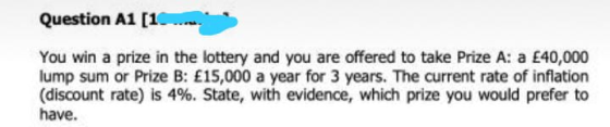 Question A1 [1. You win a prize in the lottery and you are offered to take Prize A: a £40,000 lump sum or Prize B: £15,000 a