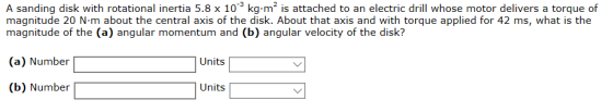 A sanding disk with rotational inertia 5.8 x 10 kg m2 is attached to an electric drill whose motor delivers a torque of magnitude 20 N-m about the central axis of the disk. About that axis and with torque applied for 42 ms, what is the magnitude of the (a) angular momentum and (b) angular velocity of the disk? (a) Number Unii (b) Number Units