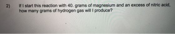 2) If I start this reaction with 40. grams of magnesium and an excess of nitric acid, how many grams of hydrogen gas will pro
