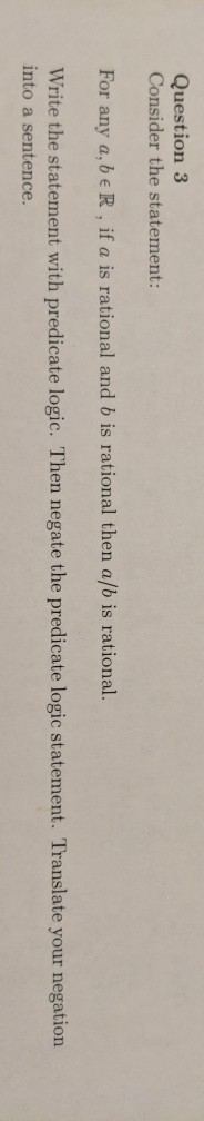 Question 3 Consider the statement: For any a, beR, if a is rational and b is rational then a/b is rational. Write the stateme