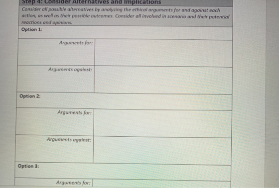 Step 4: Consider Alternatives and Implications Consider all possible alternatives by analyzing the ethical arguments for and