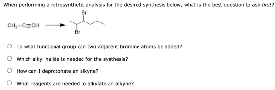 When performing a retrosynthetic analysis for the desired synthesis below, what is the best question to ask first? Br CH3-C=C