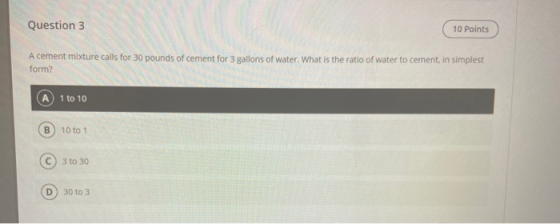 Question 3 Question 10 Points A cement mixture calls for 30 pounds of cement for 3 gallons of water. What is the ratio of wat