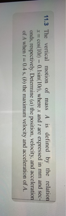 11.3 The vertical motion of mass A is defined by the relation x = cos(101) - 0.1sin(10t), where x and t are expressed in mm a