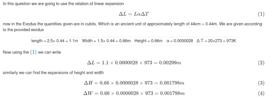 In this question we are going to use the relation of linear expansion now in the Exodus the quantities given are in cubits. Which is an ancient unit of approximately length of 44cm-0.44m. We are given according to the provided exodus length-2.5x 0.44-1.1 m Width-1.5x 0.44-0.66m Height: 0.66m α-0.0000028 Δ T: 20+273: 973K Now using the (1) we can write Дしー1.1 × 0.0000028 × 973 0.00299m similarly we can find the expansions of height and width H-0.66 × 0.0000028 × 973 0.00179&n ΔW = 0.66 × 0.0000028 × 973 = 0.00|798m