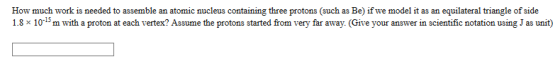 How much work is needed to assemble an atomic nucleus containing three protons (such as Be) if we model it as an equilateral triangle of side 1.8 x 10-15 m with a proton at each vertex? Assume the protons started from very far away. (Give your answer in scientific notation using J as unit)