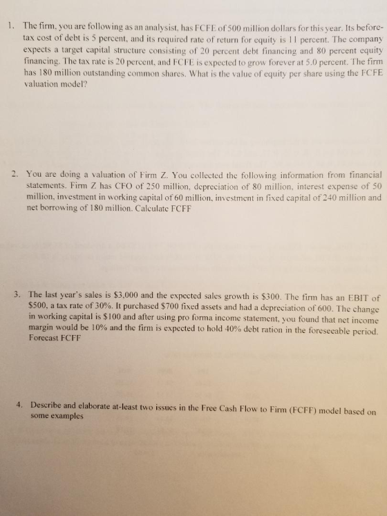 1. The firm, you are following as an analysist, has FCFE of 500 million dollars for this year. Its before- tax cost of debt i