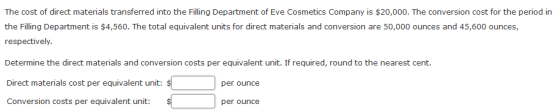 The cost of direct materials transferred into the Filling Department of Eve Cosmetics Company is $20,000. The conversion cost for the period in the Filling Department is $4,560. The total equivalent units for direct materials and conversion are 50,000 ounces and 45,600 ounces, respectively Determine the direct materials and conversion costs per equivalent unit. If required, round to the nearest cent. Direct materials cost per equivalent unit: Conversion costs per equivalent unit: per ounce per ounce