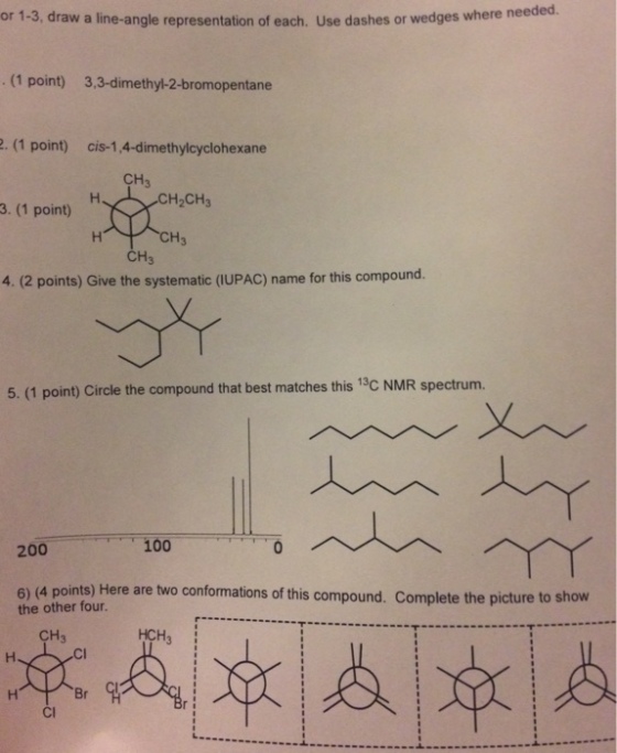 or 1-3, draw a line-angle representation of each. Use dashes or wedge s where needed. . (1 point) 3,3-dimethyl-2-bromopentane 2. (1 point) cis-1,4-dimethylcyclohexane CH3 H2CH3 3. (1 point) CH CH3 4. (2 points) Give the systematic (IUPAC) name for this compound. 5. (1 point) Circle the compound that best matches this 13c NMR spectrum. 200 100 6) (4 points) Here are two conformations of this compound. Complete the picture to show the other four CH3 HCH Cl Br CI