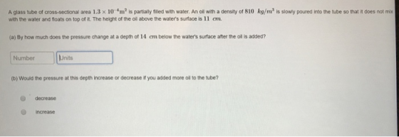 A glass tube of cross sectional area 1.3 × 10 4m2 is partially filled with water. An oil with a density of 810 kg ms is slowly with the water and floats on top of it. The height of the oil above the waters surface is l 1 cn. oned into the tube so that does not mi (a) By how much does the pressure change at a depth of 14 cm below the waters surface after the oil s added? Number Units (b) Would the pressure at this depth increase or decrease if you added more oil to the tube? O decrease increase