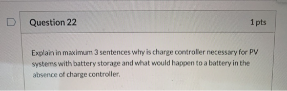 Question 22 1 pts Explain in maximum 3 sentences why is charge controller necessary for PV systems with battery storage and w