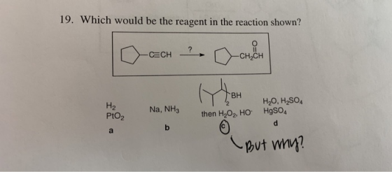 19. Which would be the reagent in the reaction shown? H₂ Na, NH3 Твн then H2O2, HO PtO2 HO, H2SO4 HgSO4 d But why?