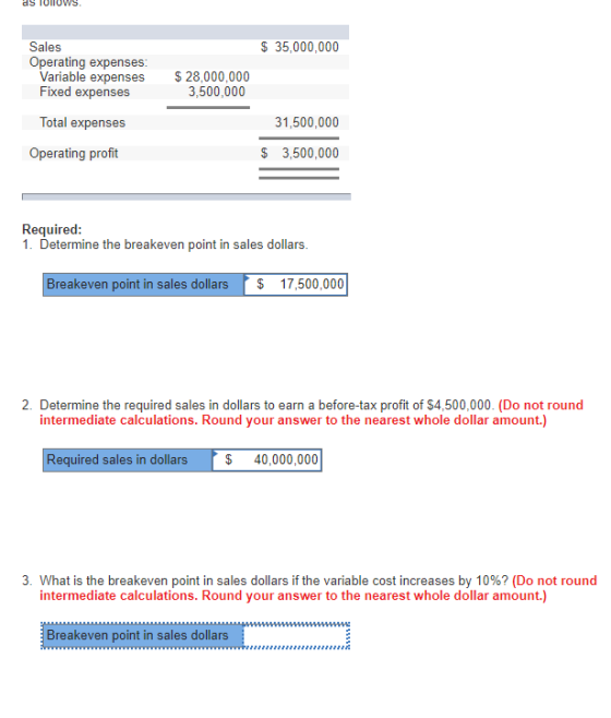 Sales $ 35,000,000 Operating expenses Variable expenses Fixed expenses $28,000,000 3,500,000 Total expenses 31,500,000 Operating profit $ 3,500,000 1. Determine the breakeven point in sales dollars Breakeven point in sales dollars 17,500,000 2. Determine the required sales in dollars to earn a before-tax profit of $4,500,000. (Do not round intermediate calculations. Round your answer to the nearest whole dollar amount.) Required sales in dollars $ 40,000,000 3. What is the breakeven point in sales dollars if the variable cost increases by 10%? (Do not round intermediate calculations. Round your answer to the nearest whole dollar amount.) Breakeven point in sales dollars