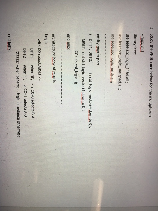 3. Study the VHDL code below for the multiplexer: -mux.vhd library ieee; use ieee.std_logic_1164.all; use ieee.std_logic_unsigned.all; use jeee.std logic.arith.all; entity mux is port DIFF1, DIFF2: n std_logic_vector(4 downto O); ABSLT: out std_logic_vector(4 downto 0); CO: in std logic ); end mux; architecture behv of mux is begin with CO select ABSLT DIFF1 when o, a CO-0 selects B-A DIFF2 when 1,a Co-1 selects A-B ZZZZZ when others·.. high impedance otherwise end behy